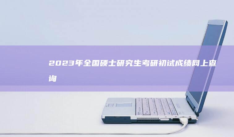 2023年全国硕士研究生考研初试成绩网上查询入口正式上线